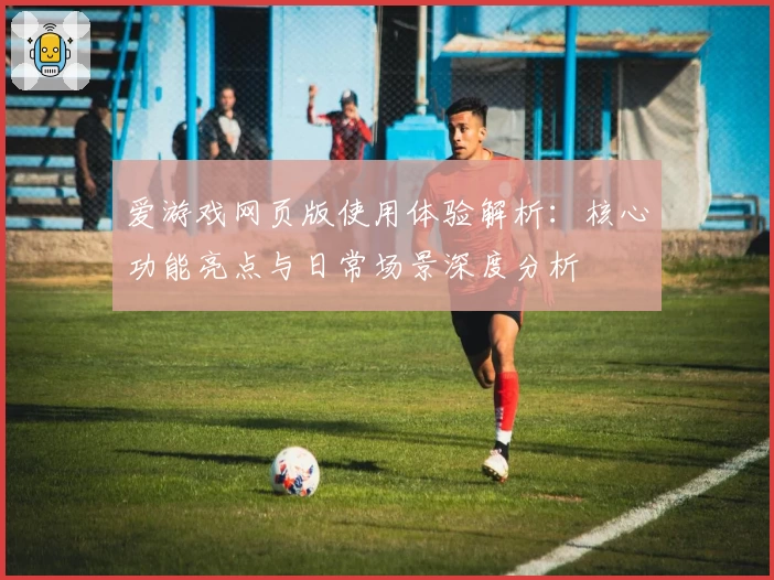爱游戏网页版使用体验解析：核心功能亮点与日常场景深度分析