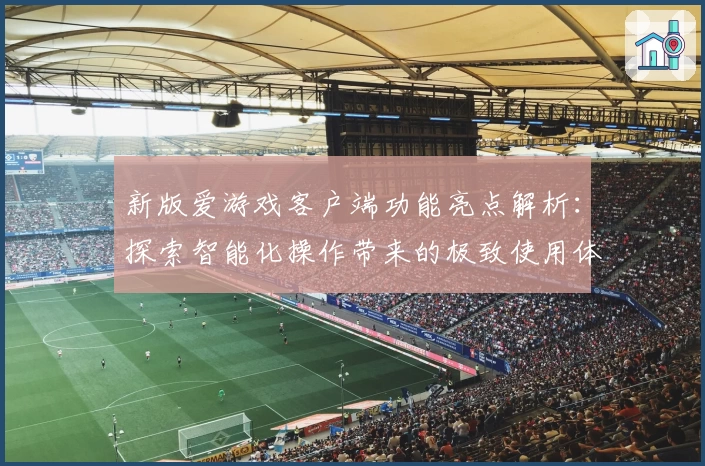 新版爱游戏客户端功能亮点解析：探索智能化操作带来的极致使用体验