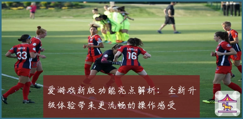 爱游戏新版功能亮点解析：全新升级体验带来更流畅的操作感受